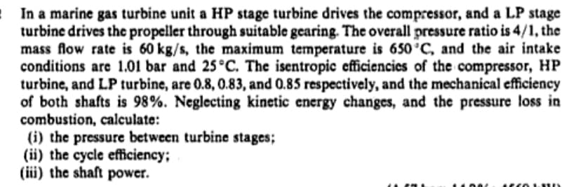 In a marine gas turbine unit a HP stage turbine drives the compressor, and a LP stage
turbine drives the propeller through suitable gearing. The overall pressure ratio is 4/1, the
mass flow rate is 60 kg/s, the maximum temperature is 650°C, and the air intake
conditions are 1.01 bar and 25°C. The isentropic efficiencies of the compressor, HP
turbine, and LP turbine, are 0.8, 0.83, and 0.85 respectively, and the mechanical efficiency
of both shafts is 98%. Neglecting kinetic energy changes, and the pressure loss in
combustion, calculate:
(i) the pressure between turbine stages;
(ii) the cycle efficiency;
(iii) the shaft power.
....
