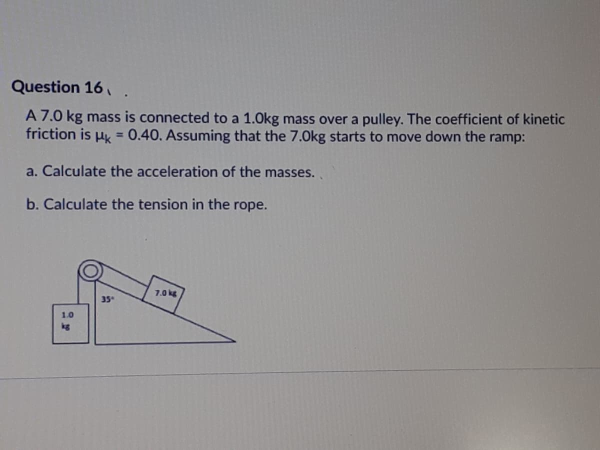 Question 16,.
A 7.0 kg mass is connected to a 1.0kg mass over a pulley. The coefficient of kinetic
friction is uk = 0.40. Assuming that the 7.0Okg starts to move down the ramp:
%3D
a. Calculate the acceleration of the masses.
b. Calculate the tension in the rope.
7.0 kg
35
1.0
kg
