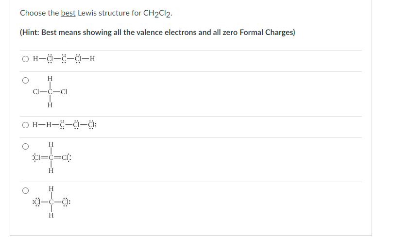 Choose the best Lewis structure for CH2Cl2.
(Hint: Best means showing all the valence electrons and all zero Formal Charges)
O H-a-C-C-H
H
Cl-C-Cl
OH-H-C-C-a:
O
H
CI=C=C1:
Η
:0:
H
H
-CI: