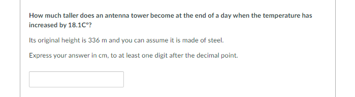 How much taller does an antenna tower become at the end of a day when the temperature has
increased by 18.1Cº?
Its original height is 336 m and you can assume it is made of steel.
Express your answer in cm, to at least one digit after the decimal point.