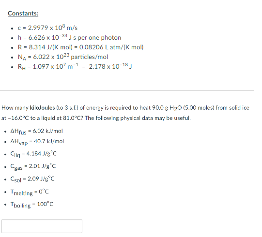 .
How many kilojoules (to 3 s.f.) of energy is required to heat 90.0 g H₂O (5.00 moles) from solid ice
at -16.0°C to a liquid at 81.0°C? The following physical data may be useful.
.
Constants:
• c = 2.9979 x 108 m/s
h = 6.626 x 10-34 J s per one photon
.
• R = 8.314 J/(K mol) = 0.08206 L atm/(K mol)
NA = 6.022 x 1023 particles/mol
RH = 1.097 x 107 m1 = 2.178 x 10-18 J
♦
.
AHfus = 6.02 kJ/mol
AHvap = 40.7 kJ/mol
Cliq
= 4.184 J/g °C
= 2.01 J/g °C
Cgas
Csol = 2.09 J/g °C
= 0°C
Tmelting
Tboiling = 100°C