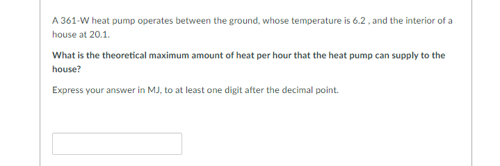 A 361-W heat pump operates between the ground, whose temperature is 6.2, and the interior of a
house at 20.1.
What is the theoretical maximum amount of heat per hour that the heat pump can supply to the
house?
Express your answer in MJ, to at least one digit after the decimal point.