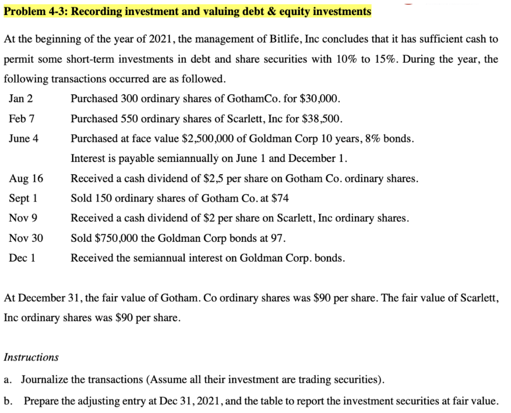 Problem 4-3: Recording investment and valuing debt & equity investments
At the beginning of the year of 2021, the management of Bitlife, Inc concludes that it has sufficient cash to
permit some short-term investments in debt and share securities with 10% to 15%. During the year, the
following transactions occurred are as followed.
Jan 2
Purchased 300 ordinary shares of GothamCo. for $30,000.
Feb 7
Purchased 550 ordinary shares of Scarlett, Inc for $38,500.
June 4
Purchased at face value $2,500,000 of Goldman Corp 10 years, 8% bonds.
Interest is payable semiannually on June 1 and December 1.
Aug 16
Received a cash dividend of $2,5 per share on Gotham Co. ordinary shares.
Sept 1
Sold 150 ordinary shares of Gotham Co. at $74
Nov 9
Received a cash dividend of $2 per share on Scarlett, Inc ordinary shares.
Nov 30
Sold $750,000 the Goldman Corp bonds at 97.
Dec 1
Received the semiannual interest on Goldman Corp. bonds.
At December 31, the fair value of Gotham. Co ordinary shares was $90 per share. The fair value of Scarlett,
Inc ordinary shares was $90 per share.
Instructions
a. Journalize the transactions (Assume all their investment are trading securities).
b. Prepare the adjusting entry at Dec 31, 2021, and the table to report the investment securities at fair value.
