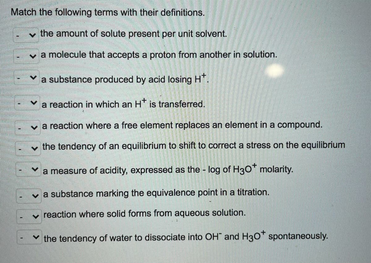 Match the following terms with their definitions.
v the amount of solute present per unit solvent.
v a molecule that accepts a proton from another in solution.
a substance produced by acid losing HT.
a reaction in which an H* is transferred.
a reaction where a free element replaces an element in a compound.
the tendency of an equilibrium to shift to correct a stress on the equilibrium
a measure of acidity, expressed as the - log of H3O" molarity.
v a substance marking the equivalence point in a titration.
v reaction where solid forms from aqueous solution.
Y the tendency of water to dissociate into OH and H30" spontaneously.
