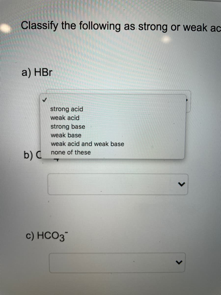 Classify the following as strong or weak ac
a) HBr
strong acid
weak acid
strong base
weak base
weak acid and weak base
none of these
b) C
c) HCO3
