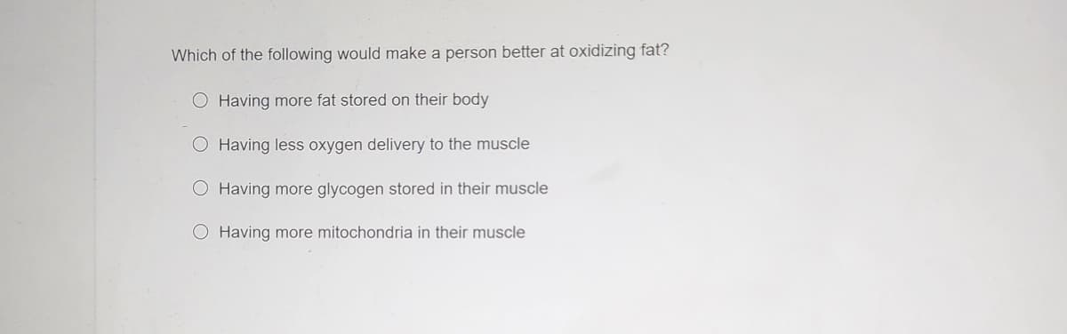 Which of the following would make a person better at oxidizing fat?
Having more fat stored on their body
O Having less oxygen delivery to the muscle
O Having more glycogen stored in their muscle
O Having more mitochondria in their muscle