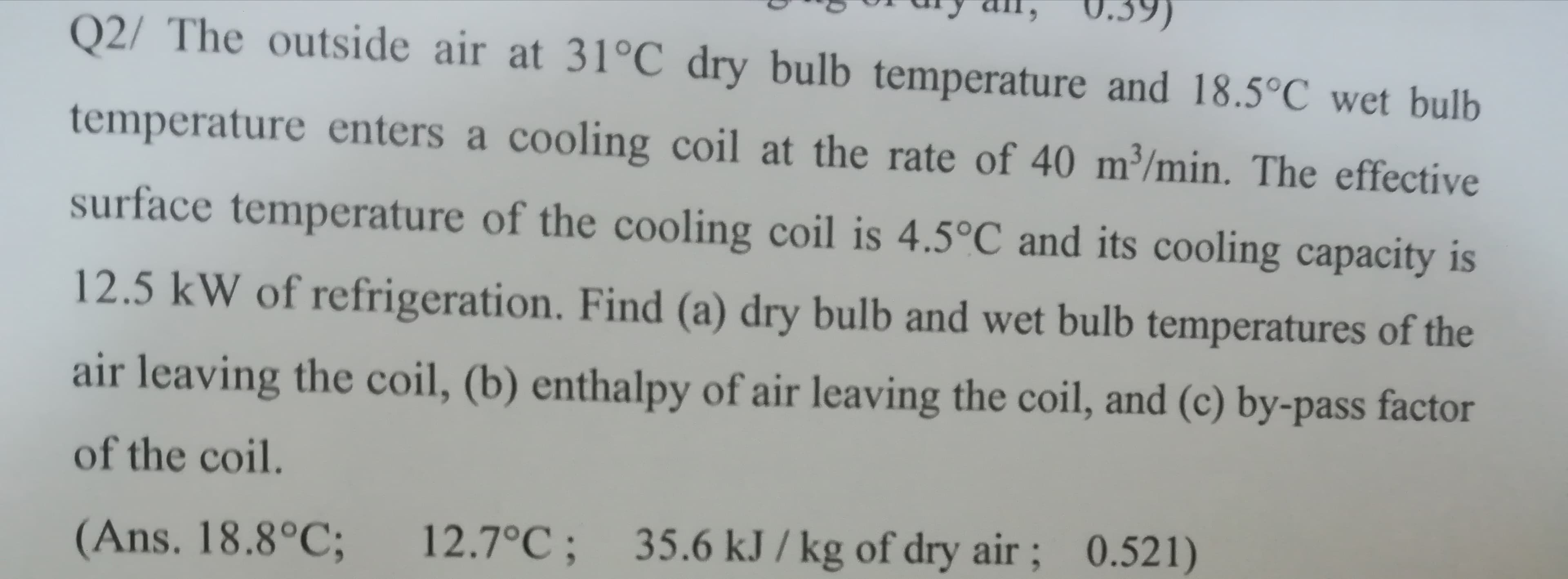 0.39)
Q2/ The outside air at 31°C dry bulb temperature and 18.5°C wet bulb
temperature enters a cooling coil at the rate of 40 m³/min. The effective
surface temperature of the cooling coil is 4.5°C and its cooling capacity is
12.5 kW of refrigeration. Find (a) dry bulb and wet bulb temperatures of the
air leaving the coil, (b) enthalpy of air leaving the coil, and (c) by-pass factor
of the coil.
