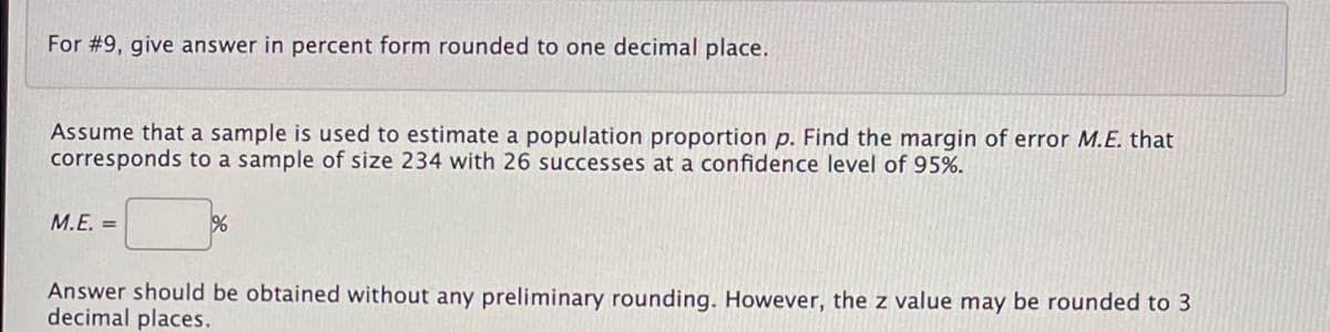 For #9, give answer in percent form rounded to one decimal place.
Assume that a sample is used to estimate a population proportion p. Find the margin of error M.E. that
corresponds to a sample of size 234 with 26 successes at a confidence level of 95%.
M.E. =
Answer should be obtained without any preliminary rounding. However, the z value may be rounded to 3
decimal places.
