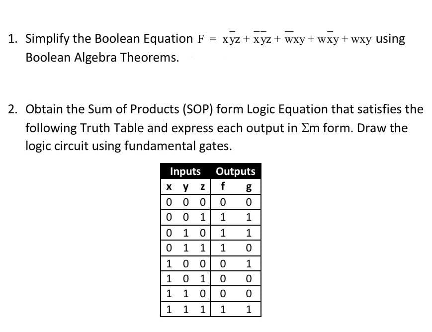 xyz + xyz + wxy+wxy+wxy using
1. Simplify the Boolean Equation F
Boolean Algebra Theorems.
2. Obtain the Sum of Products (SOP) form Logic Equation that satisfies the
following Truth Table and express each output in Σm form. Draw the
logic circuit using fundamental gates.
Inputs
Outputs
x y z
f g
000 0 0
001 1
1
0
1
0
1 1
0
1
1
1
0
100
0
1
1
0
1 0
0
1
1
0
0
0
1
1
1
1
1
