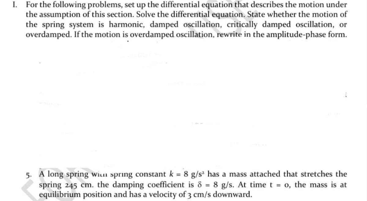 I. For the following problems, set up the differential equation that describes the motion under
the assumption of this section. Solve the differential equation. State whether the motion of
the spring system is harmonic, damped oscillation, critically damped oscillation, or
overdamped. If the motion is overdamped oscillation, rewrite in the amplitude-phase form.
5. A long spring wiun spring constant k = 8 g/s² has a mass attached that stretches the
spring 245 cm. the damping coefficient is 8 = 8 g/s. At time t = 0, the mass is at
equilibrium position and has a velocity of 3 cm/s downward.
SS
%3D
