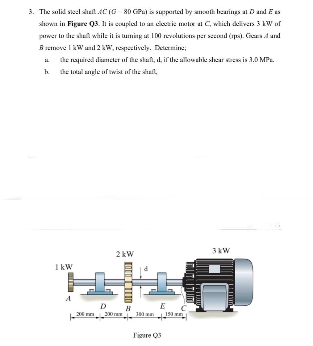 3. The solid steel shaft AC (G= 80 GPa) is supported by smooth bearings at D and E as
shown in Figure Q3. It is coupled to an electric motor at C, which delivers 3 kW of
power to the shaft while it is turning at 100 revolutions per second (rps). Gears A and
B remove 1 kW and 2 kW, respectively. Determine;
a. the required diameter of the shaft, d, if the allowable shear stress is 3.0 MPa.
the total angle of twist of the shaft,
b.
12113
3 kW
2 kW
1 kW
+8
A
E
D
B
200 mm
150 mm
200 mm
300 mm
Figure Q3
TUTUTIM