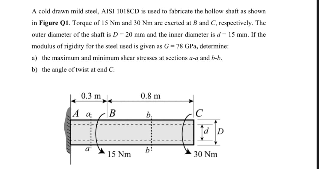 A cold drawn mild steel, AISI 1018CD is used to fabricate the hollow shaft as shown
in Figure Q1. Torque of 15 Nm and 30 Nm are exerted at B and C, respectively. The
outer diameter of the shaft is D = 20 mm and the inner diameter is d = 15 mm. If the
modulus of rigidity for the steel used is given as G = 78 GPa, determine:
a) the maximum and minimum shear stresses at sections a-a and b-b.
b) the angle of twist at end C.
0.3 m
0.8 m
b.
C
b:
A d;
a
B
15 Nm
d D
30 Nm