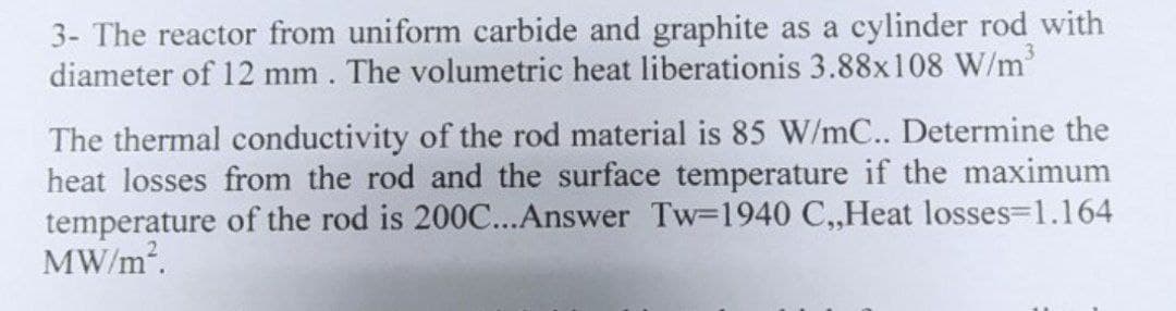 3- The reactor from uniform carbide and graphite as a cylinder rod with
diameter of 12 mm. The volumetric heat liberationis 3.88x108 W/m³
The thermal conductivity of the rod material is 85 W/mC.. Determine the
heat losses from the rod and the surface temperature if the maximum
temperature of the rod is 200C...Answer Tw-1940 C,,Heat losses=1.164
MW/m².