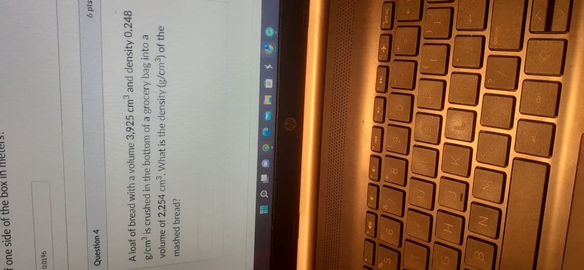 one side of the box in m
0.0196
Question 4
A loaf of bread with a volume 3,925 cm³ and density 0.248
g/cm³ is crushed in the bottom of a grocery bag into a
volume of 2,254 cm³. What is the density (g/cm³) of the
mashed bread?
%
B
H
N
&
M
8
K
alt
hp
fio
ctri
f12
[
✈
ins
6 pts
pause
prt sc