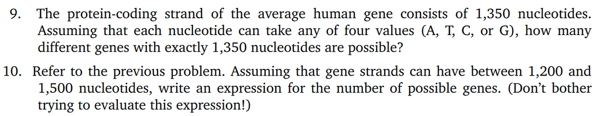 9. The protein-coding strand of the average human gene consists of 1,350 nucleotides.
Assuming that each nucleotide can take any of four values (A, T, C, or G), how many
different genes with exactly 1,350 nucleotides are possible?
10. Refer to the previous problem. Assuming that gene strands can have between 1,200 and
1,500 nucleotides, write an expression for the number of possible genes. (Don't bother
trying to evaluate this expression!)