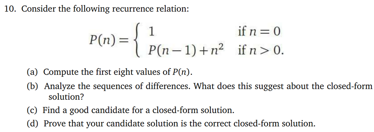 10. Consider the following recurrence relation:
P(n) =
{ P(n-1) + m² (if n = 0.
(a) Compute the first eight values of P(n).
(b) Analyze the sequences of differences. What does this suggest about the closed-form
solution?
(c) Find a good candidate for a closed-form solution.
(d) Prove that your candidate solution is the correct closed-form solution.