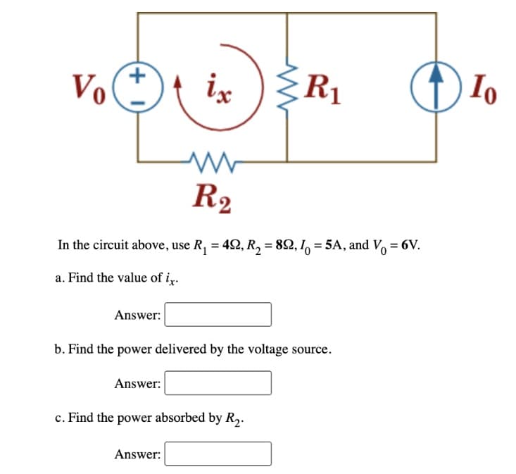 Vo
(+1)
Answer:
ix
R₂
In the circuit above, use R₁ = 422, R₂ = 89, 10 = 5A, and V₁ = 6V.
a. Find the value of ix.
R₁
Answer:
b. Find the power delivered by the voltage source.
Answer:
c. Find the power absorbed by R₂.
Io