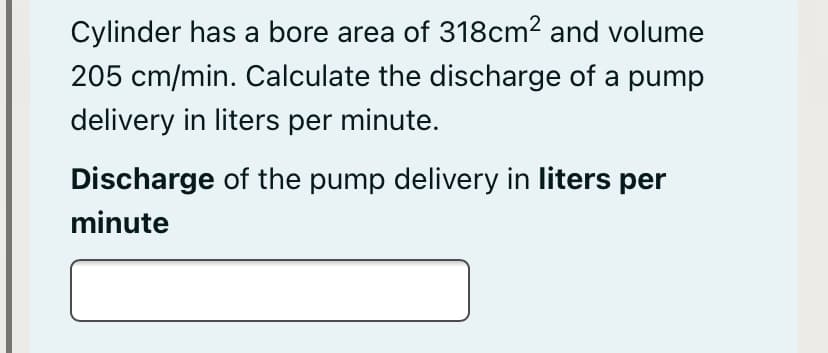 Cylinder has a bore area of 318cm2 and volume
205 cm/min. Calculate the discharge of a pump
delivery in liters per minute.
Discharge of the pump delivery in liters per
minute
