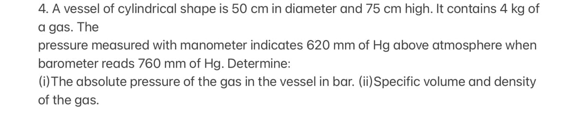 4. A vessel of cylindrical shape is 50 cm in diameter and 75 cm high. It contains 4 kg of
a gas. The
pressure measured with manometer indicates 620 mm of Hg above atmosphere when
barometer reads 760 mm of Hg. Determine:
(i) The absolute pressure of the gas in the vessel in bar. (ii)Specific volume and density
of the gas.
