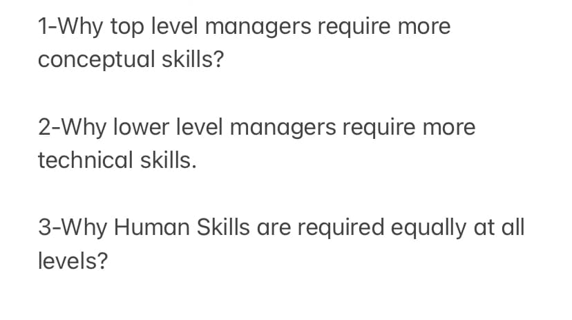 1-Why top level managers require more
conceptual skills?
2-Why lower level managers require more
technical skills.
3-Why Human Skills are required equally at all|
levels?
