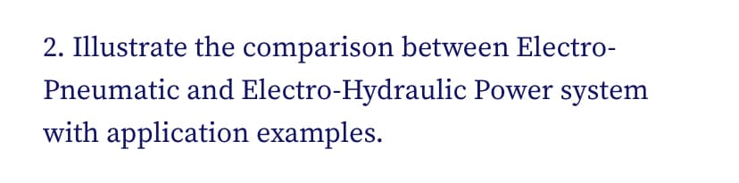 2. Illustrate the comparison between Electro-
Pneumatic and Electro-Hydraulic Power system
with application examples.
