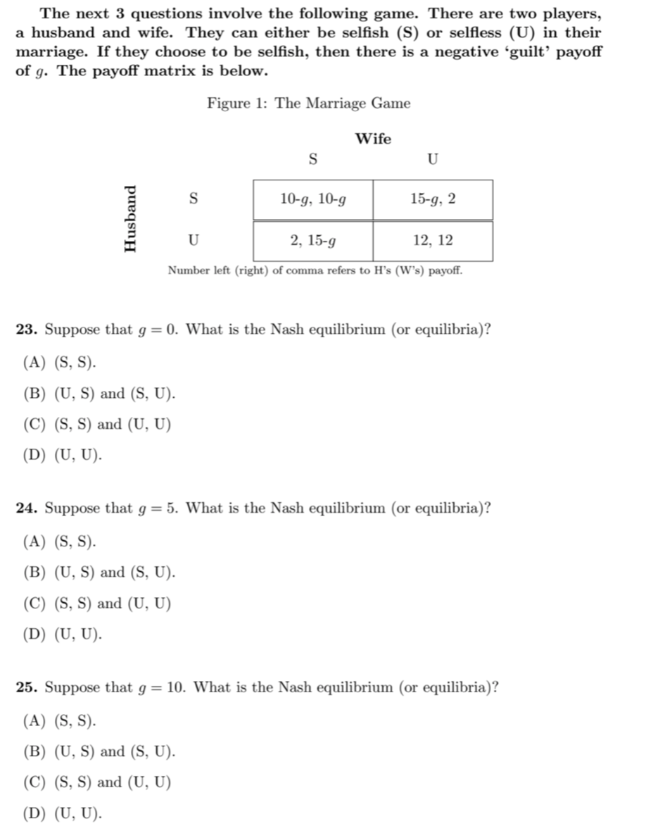 The next 3 questions involve the following game. There are two players,
a husband and wife. They can either be selfish (S) or selfless (U) in their
marriage. If they choose to be selfish, then there is a negative ʻguilt’ payoff
of g. The payoff matrix is below.
Figure 1: The Marriage Game
Wife
S
U
S
10-g, 10-g
15-g, 2
U
2, 15-g
12, 12
Number left (right) of comma refers to H's (W's) payoff.
23. Suppose that g = 0. What is the Nash equilibrium (or equilibria)?
(A) (S, S).
(B) (U, S) and (S, U).
(C) (S, S) and (U, U)
(D) (U, U).
24. Suppose that g= 5. What is the Nash equilibrium (or equilibria)?
(A) (S, S).
(B) (U, S) and (S, U).
(C) (S, S) and (U, U)
(D) (U, U).
25. Suppose that g = 10. What is the Nash equilibrium (or equilibria)?
(A) (S, S).
(B) (U, S) and (S, U).
(C) (S, S) and (U, U)
(D) (U, U).
Husband
