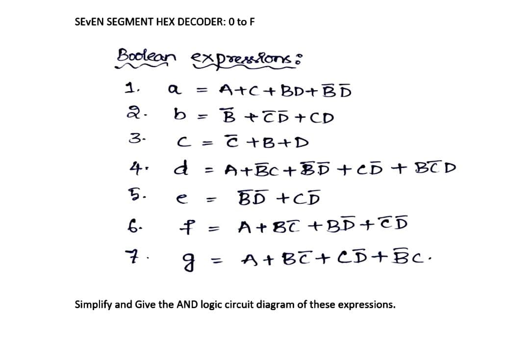 SEVEN SEGMENT HEX DECODER: 0 to F
Boolean
1.
2.
3.
4.
5.
6.
7.
expressions:
a =A+C + BD+BD
b
B+CD+CD
с
C+B+D
d
=
= A+Bc+BD + CD + BCD
e
BD +CD
f = A + 8C +BD+CD
g
=
A+BC+CD+Bc.
Simplify and Give the AND logic circuit diagram of these expressions.