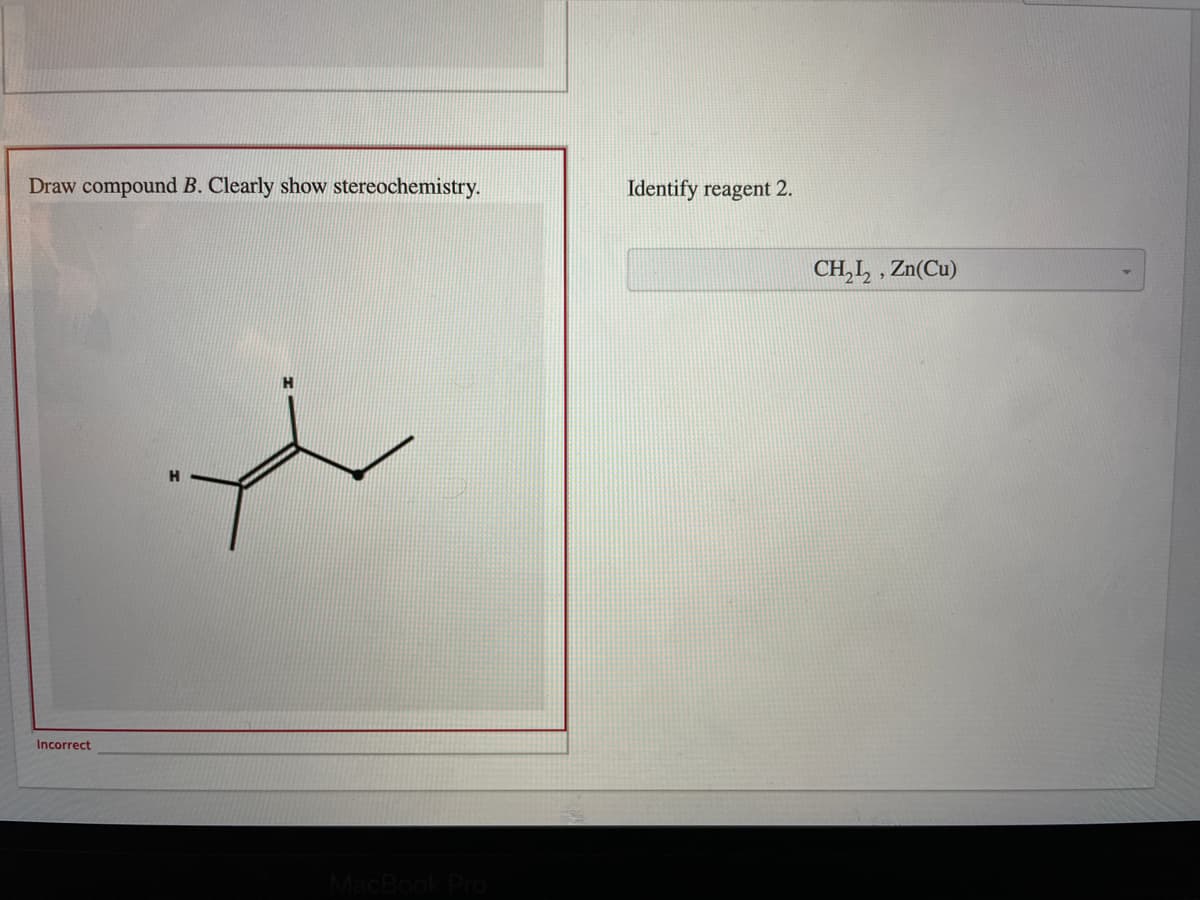 Draw compound B. Clearly show stereochemistry.
Identify reagent 2.
CH,I, , Zn(Cu)
Incorrect
