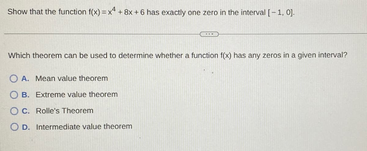 Show that the function f(x) = x4 + 8x + 6 has exactly one zero in the interval [-1, 0].
Which theorem can be used to determine whether a function f(x) has any zeros in a given interval?
OA. Mean value theorem
OB. Extreme value theorem
O C. Rolle's Theorem
OD. Intermediate value theorem