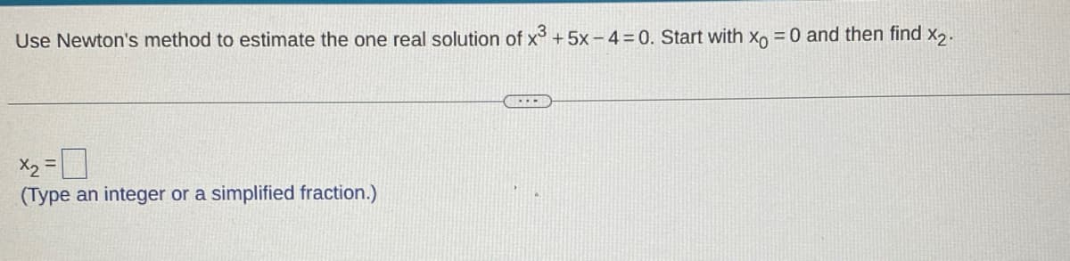 Use Newton's method to estimate the one real solution of x³ +5x-4 = 0. Start with x = 0 and then find x2.
x₂ = 0
(Type an integer or a simplified fraction.)
www