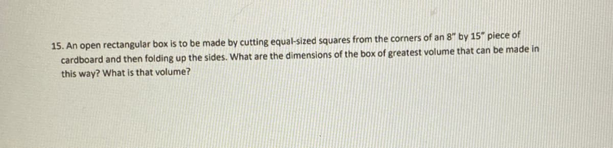15. An open rectangular box is to be made by cutting equal-sized squares from the corners of an 8" by 15" piece of
cardboard and then folding up the sides. What are the dimensions of the box of greatest volume that can be made in
this way? What is that volume?