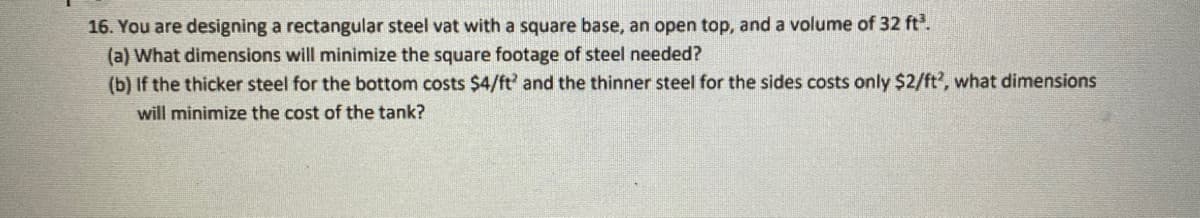 16. You are designing a rectangular steel vat with a square base, an open top, and a volume of 32 ft³.
(a) What dimensions will minimize the square footage of steel needed?
(b) If the thicker steel for the bottom costs $4/ft' and the thinner steel for the sides costs only $2/ft?, what dimensions
will minimize the cost of the tank?