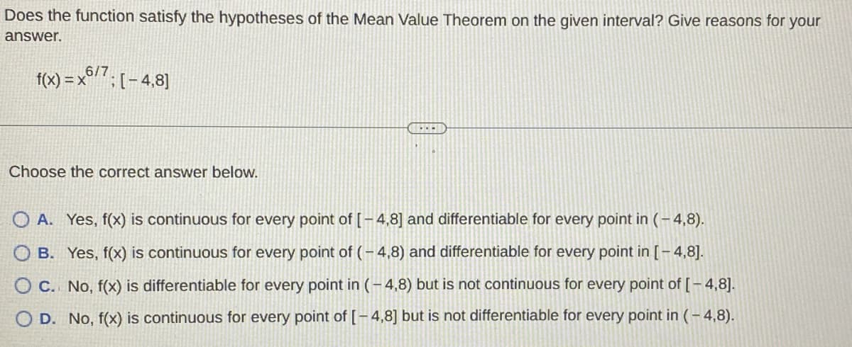 Does the function satisfy the hypotheses of the Mean Value Theorem on the given interval? Give reasons for your
answer.
f(x)=x6/7; [-4,8]
Choose the correct answer below.
O A. Yes, f(x) is continuous for every point of [-4,8] and differentiable for every point in (-4,8).
OB. Yes, f(x) is continuous for every point of (-4,8) and differentiable for every point in [-4,8].
O C. No, f(x) is differentiable for every point in (-4,8) but is not continuous for every point of [-4,8].
OD. No, f(x) is continuous for every point of [-4,8] but is not differentiable for every point in (-4,8).