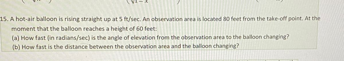 15. A hot-air balloon is rising straight up at 5 ft/sec. An observation area is located 80 feet from the take-off point. At the
moment that the balloon reaches a height of 60 feet:
(a) How fast (in radians/sec) is the angle of elevation from the observation area to the balloon changing?
(b) How fast is the distance between the observation area and the balloon changing?