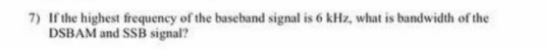 7) If the highest frequency of the baseband signal is 6 kHz, what is bandwidth of the
DSBAM and SSB signal?