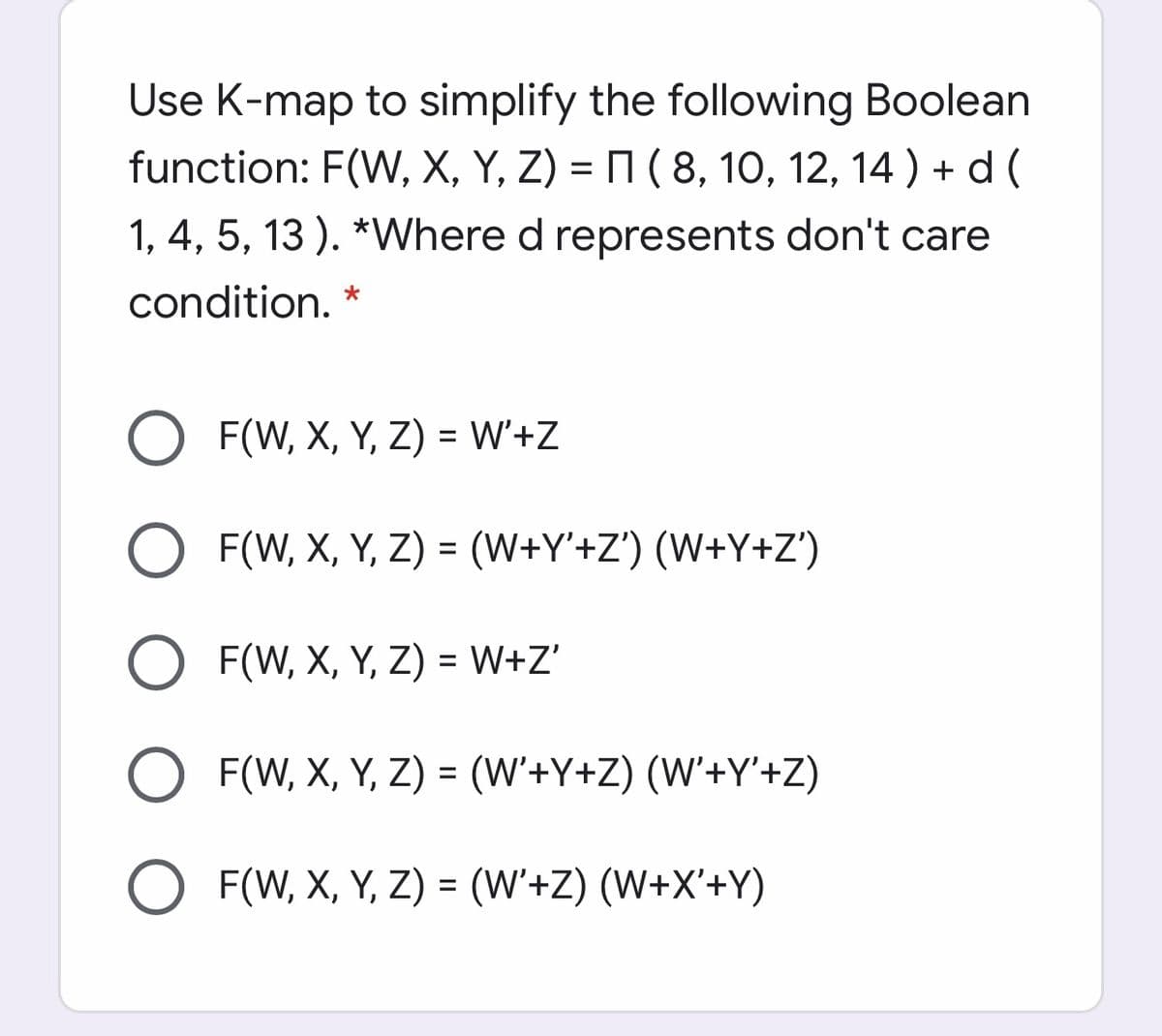 Use K-map to simplify the following Boolean
function: F(W, X, Y, Z) = M ( 8, 10, 12, 14 ) + d (
1, 4, 5, 13 ). *Where d represents don't care
condition.
F(W, X, Y, Z) = W'+Z
F(W, X, Y, Z) = (W+Y'+Z') (W+Y+Z')
F(W, X, Y, Z) = W+Z'
F(W, X, Y, Z) = (W'+Y+Z) (W'+Y'+Z)
F(W, X, Y, Z) = (W'+Z) (W+X'+Y)
