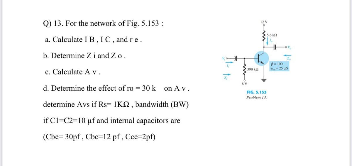 Q) 13. For the network of Fig. 5.153 :
12 V
5.6 k2
a. Calculate IB, IC, and r e.
b. Determine Zi and Z o.
B= 100
Ros= 25 us
390 k2
c. Calculate A v.
8 V
d. Determine the effect of ro = 30 k
on A v.
FIG. 5.153
Problem 13.
determine Avs if Rs= 1K2, bandwidth (BW)
if C1=C2=10 µf and internal capacitors are
(Cbe= 30pf , Cbc=12 pf, Cce-2pf)
