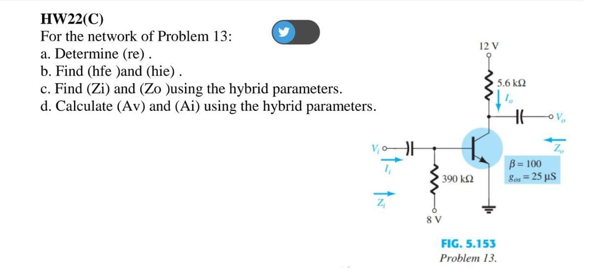 HW22(C)
For the network of Problem 13:
12 V
a. Determine (re).
b. Find (hfe )and (hie).
c. Find (Zi) and (Zo Jusing the hybrid parameters.
d. Calculate (AV) and (Ai) using the hybrid parameters.
5.6 k2
B= 100
8os = 25 µS
390 k2
Zi
8 V
FIG. 5.153
Problem 13.
