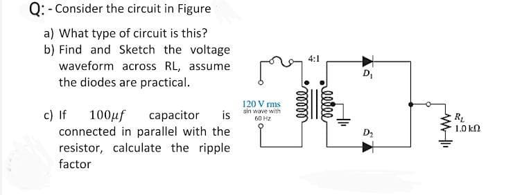 Q: - Consider the circuit in Figure
a) What type of circuit is this?
b) Find and Sketch the voltage
waveform across RL, assume
the diodes are practical.
4:1
D,
120 V rms
c) If
sin wave with
100µf
connected in parallel with the
resistor, calculate the ripple
сарacitor
is
60 HZ
1.0 kN
D2
factor
lllee
lelll
