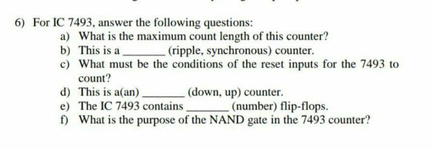 6) For IC 7493, answer the following questions:
a) What is the maximum count length of this counter?
b) This is a
(ripple, synchronous) counter.
c) What must be the conditions of the reset inputs for the 7493 to
count?
d)
This is a(an)
(down, up) counter.
e) The IC 7493 contains
(number) flip-flops.
f) What is the purpose of the NAND gate in the 7493 counter?