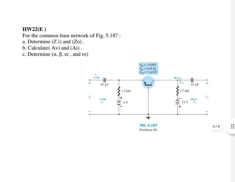 HW22(E )
For the common-base network of Fig. 5.187:
a. Determine (Z i) and (Zo).
b. Calculate( Av) and (Ai).
c. Determine (a, B, re, and ro)
h =-0.992
h-9.45 2
h =1 HA/V
10 µF
10 µF
1.2 k2
2.7 k2
4 V
12 V
FIG. 5.187
4/4
Problem 69.
16
