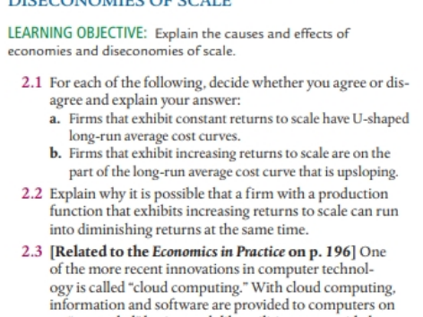 LEARNING OBJECTIVE: Explain the causes and effects of
economies and diseconomies of scale.
2.1 For each of the following, decide whether you agree or dis-
agree and explain your answer:
a. Firms that exhibit constant returns to scale have U-shaped
long-run average cost curves.
b. Firms that exhibit increasing returns to scale are on the
part of the long-run average cost curve that is upsloping.
2.2 Explain why it is possible that a firm with a production
function that exhibits increasing returns to scale can run
into diminishing returns at the same time.
2.3 [Related to the Economics in Practice on p. 196] One
of the more recent innovations in computer technol-
ogy is called "cloud computing." With cloud computing,
information and software are provided to computers on
