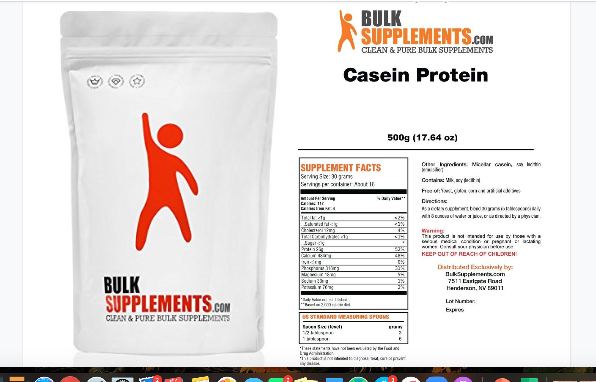 BULK
SUPPLEMENTS.COM
CLEAN & PURE BULK SUPPLEMENTS
Casein Protein
500g (17.64 oz)
Other Ingredients: Micellar casein, soy lecithin
(emulsifier)
SUPPLEMENT FACTS
Serving Size: 30 grams
Servings per container: About 16
Contains: Milk, soy (lecithin)
Free of: Yeast, gluten, corn and artificial additives
Amount Per Serving
Calories: 112
Calories from Fat: 4
% Daily Value**
Directions:
As a dietary supplement, blend 30 grams (5 tablespoons) daily
with 8 ounces of water or juice, or as directed by a physician.
Total fat <1g
Saturated fat <1g
Cholesterol 12mg
Total Carbohydrates <1g
.Sugar <1g
Protein 26g
Calcium 484mg
Iron <1mg
Phosphorus 318mg
Magnesium 18mg
Sodium 30mg
Potassium 76mg
<2%
<1%
4%
Warning:
This product is not intended for use by those with a
serious medical condition or pregnant or lactating
women. Consult your physician before use.
<1%
52%
48%
KEEP OUT OF REACH OF CHILDREN!
0%
Distributed Exclusively by:
BulkSupplements.com
7511 Eastgate Road
Henderson, NV 89011
31%
5%
BULK
SUPPLEMENTS.coM
1%
*Daily Value not established.
**Based on 2,000 calorie diet
Lot Number:
Expires
CLEAN & PURE BULK SUPPLEMENTS
US STANDARD MEASURING SPOONS
Spoon Size (level)
1/2 tablespoon
1 tablespoon
grams
3
*These statements have not been evaluated by the Food and
Drug Administration.
*This product is not intended to diagnose, treat, cure or prevent
any disease.
APR
