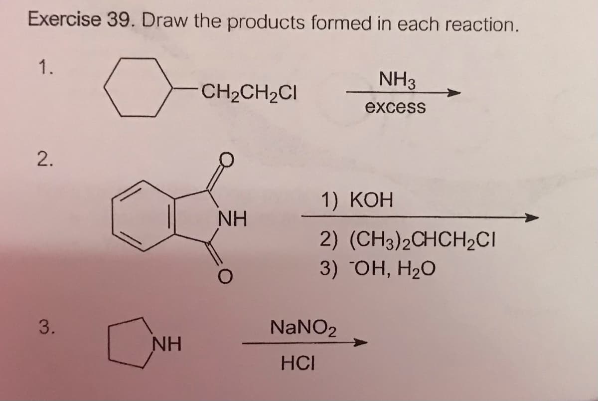 Exercise 39. Draw the products formed in each reaction.
1.
NH3
CH2CH2CI
excess
1) КОН
NH
2) (CH3)2CHCH2CI
3) HH, H2O
3.
NaNO2
NH
HCI
2.
