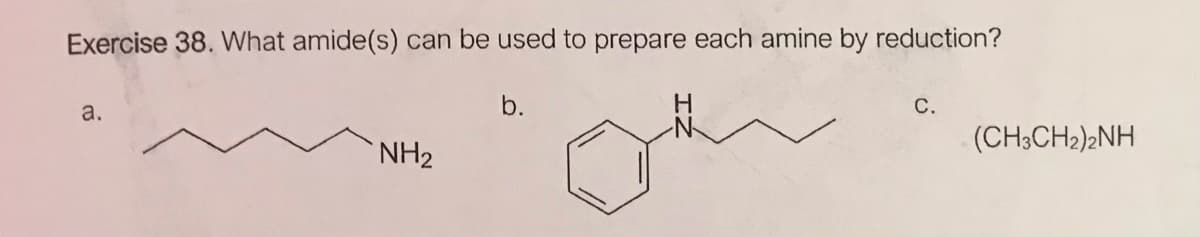 Exercise 38. What amide(s)
can be used to prepare each amine by reduction?
b.
H
С.
a.
(CH3CH2)2NH
NH2
