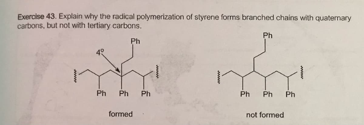 Exercise 43. Explain why the radical polymerization of styrene forms branched chains with quaternary
carbons, but not with tertiary carbons.
Ph
Ph
40
Ph
Ph
Ph
Ph
Ph
Ph
formed
not formed
www
