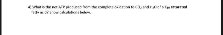 4) What is the net ATP produced from the complete oxidation to CO2 and H20 of a C1o saturated
fatty acid? Show calculations below.
