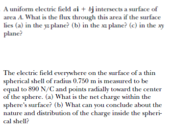 A uniform electric field ai + bj intersects a surface of
area A. What is the flux through this area if the surface
lies (a) in the yz plane? (b) in the xz plane? (c) in the xy
plane?
The electric field everywhere on the surface of a thin
spherical shell of radius 0.750 m is measured to be
equal to 890 N/C and points radially toward the center
of the sphere. (a) What is the net charge within the
sphere's surface? (b) What can you conclude about the
nature and distribution of the charge inside the spheri-
cal shell?
