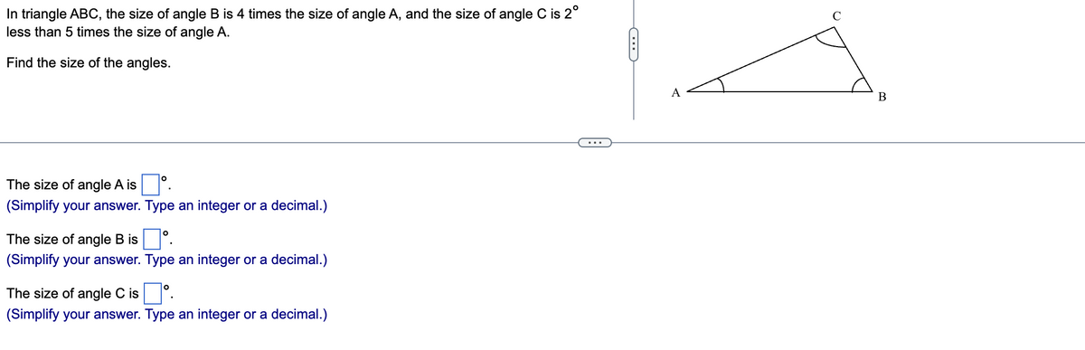 In triangle ABC, the size of angle B is 4 times the size of angle A, and the size of angle C is 2°
less than 5 times the size of angle A.
Find the size of the angles.
The size of angle A isº.
(Simplify your answer. Type an integer or a decimal.)
The size of angle B is
(Simplify your answer. Type an integer or a decimal.)
The size of angle C isº.
(Simplify your answer. Type an integer or a decimal.)
C
A
2
B