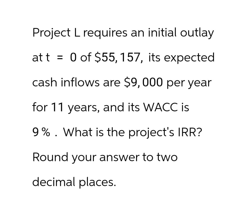 Project L requires an initial outlay
at t = 0 of $55, 157, its expected
cash inflows are $9,000 per year
for 11 years, and its WACC is
9%. What is the project's IRR?
Round your answer to two
decimal places.